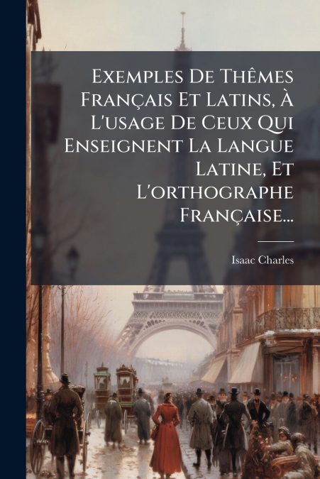 Exemples De Thêmes Français Et Latins, À L’usage De Ceux Qui Enseignent La Langue Latine, Et L’orthographe Française...
