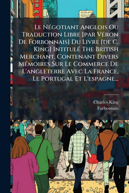 Le Négotiant Anglois Ou Traduction Libre [par Véron De Forbonnais] Du Livre [de C. King] Intitulé The British Merchant, Contenant Divers Mémoires Sur Le Commerce De L’angleterre Avec La France, Le Por
