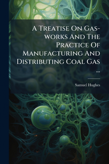 A Treatise On Gas-works And The Practice Of Manufacturing And Distributing Coal Gas ...