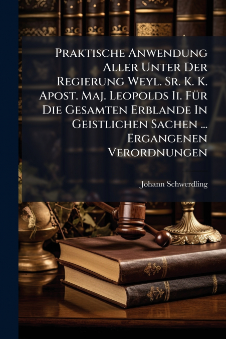 Praktische Anwendung Aller Unter Der Regierung Weyl. Sr. K. K. Apost. Maj. Leopolds Ii. Für Die Gesamten Erblande In Geistlichen Sachen ... Ergangenen Verordnungen