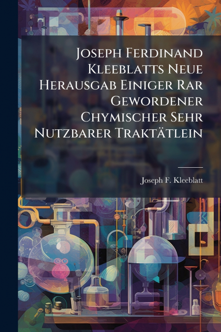 Joseph Ferdinand Kleeblatts Neue Herausgab Einiger Rar Gewordener Chymischer Sehr Nutzbarer Traktätlein