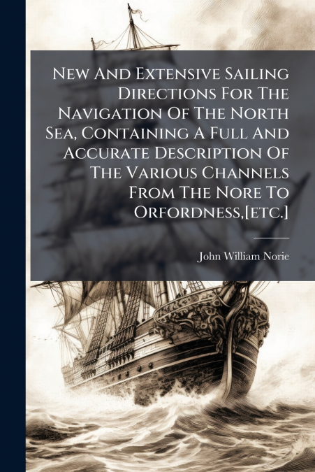 New And Extensive Sailing Directions For The Navigation Of The North Sea, Containing A Full And Accurate Description Of The Various Channels From The Nore To Orfordness,[etc.]