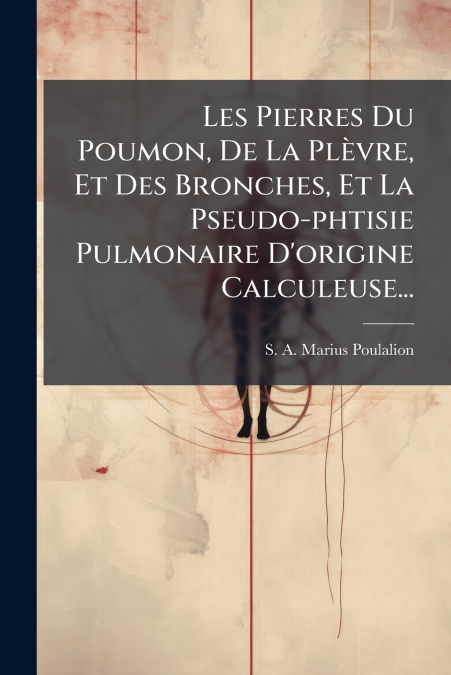 Les Pierres Du Poumon, De La Plèvre, Et Des Bronches, Et La Pseudo-phtisie Pulmonaire D’origine Calculeuse...