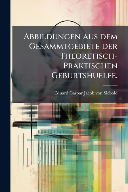 Abbildungen aus dem Gesammtgebiete der Theoretisch-Praktischen Geburtshuelfe.