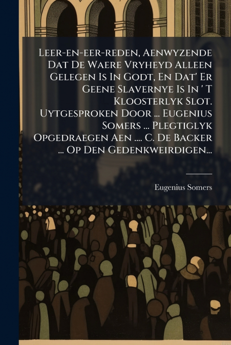 Leer-en-eer-reden, Aenwyzende Dat De Waere Vryheyd Alleen Gelegen Is In Godt, En Dat’ Er Geene Slavernye Is In ’ T Kloosterlyk Slot. Uytgesproken Door ... Eugenius Somers ... Plegtiglyk Opgedraegen Ae