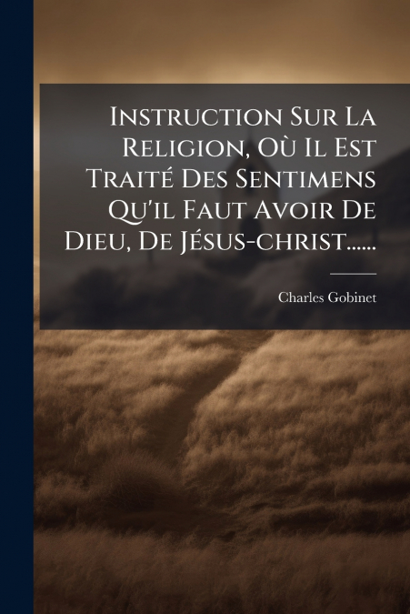 Instruction Sur La Religion, Où Il Est Traité Des Sentimens Qu’il Faut Avoir De Dieu, De Jésus-christ......