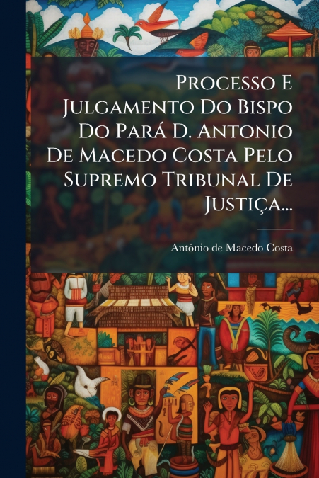 Processo E Julgamento Do Bispo Do Pará D. Antonio De Macedo Costa Pelo Supremo Tribunal De Justiça...