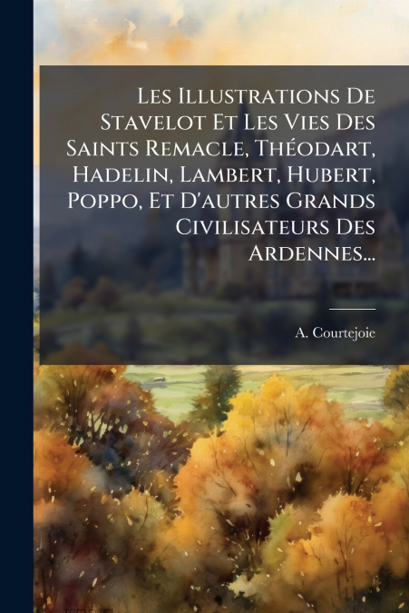 Les Illustrations De Stavelot Et Les Vies Des Saints Remacle, Théodart, Hadelin, Lambert, Hubert, Poppo, Et D’autres Grands Civilisateurs Des Ardennes...
