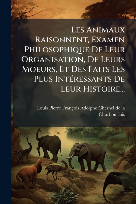 Les Animaux Raisonnent, Examen Philosophique De Leur Organisation, De Leurs Moeurs, Et Des Faits Les Plus Intéressants De Leur Histoire...