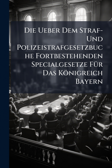 Die Ueber Dem Straf- Und Polizeistrafgesetzbuche Fortbestehenden Specialgesetze Für Das Königreich Bayern