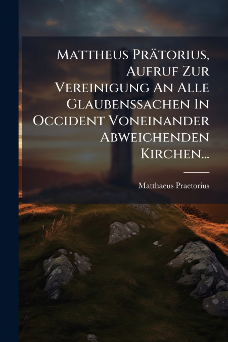 Mattheus Prätorius, Aufruf Zur Vereinigung An Alle Glaubenssachen In Occident Voneinander Abweichenden Kirchen...