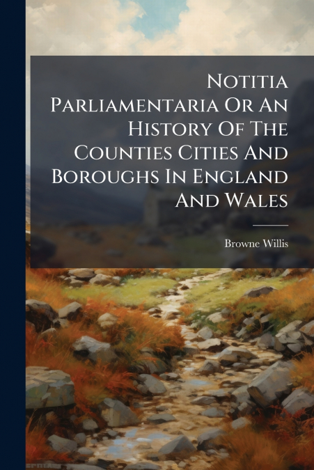 Notitia Parliamentaria Or An History Of The Counties Cities And Boroughs In England And Wales