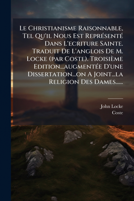 Le Christianisme Raisonnable, Tel Qu’il Nous Est Représenté Dans L’ecriture Sainte. Traduit De L’anglois De M. Locke (par Coste). Troisième Edition...augmentée D’une Dissertation...on A Joint...la Rel