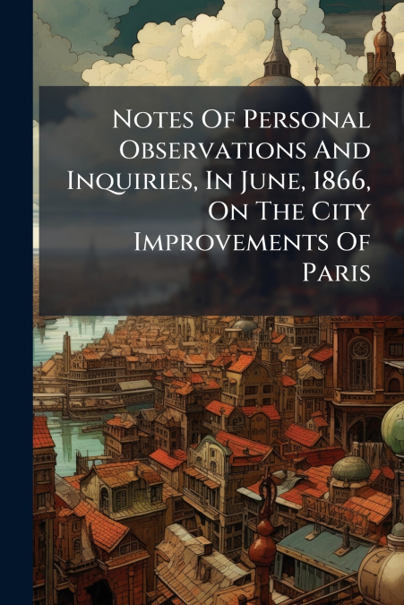 Notes Of Personal Observations And Inquiries, In June, 1866, On The City Improvements Of Paris