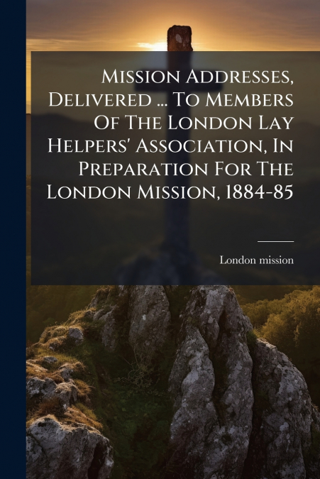 Mission Addresses, Delivered ... To Members Of The London Lay Helpers’ Association, In Preparation For The London Mission, 1884-85