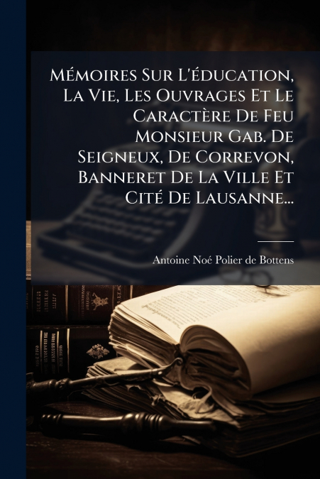 Mémoires Sur L’éducation, La Vie, Les Ouvrages Et Le Caractère De Feu Monsieur Gab. De Seigneux, De Correvon, Banneret De La Ville Et Cité De Lausanne...