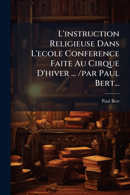 L’instruction Religieuse Dans L’ecole Conference Faite Au Cirque D’hiver ... /par Paul Bert...