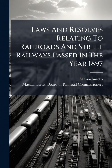 Laws And Resolves Relating To Railroads And Street Railways Passed In The Year 1897