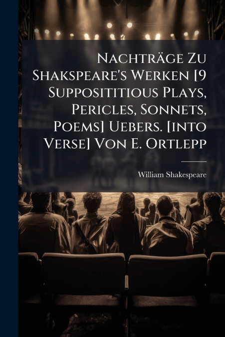 Nachträge Zu Shakspeare’s Werken [9 Supposititious Plays, Pericles, Sonnets, Poems] Uebers. [into Verse] Von E. Ortlepp