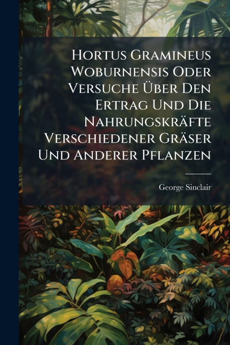 Hortus Gramineus Woburnensis Oder Versuche Über Den Ertrag Und Die Nahrungskräfte Verschiedener Gräser Und Anderer Pflanzen
