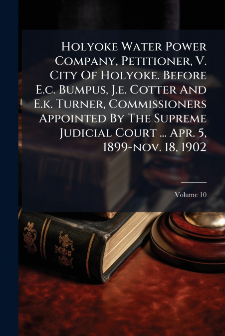 Holyoke Water Power Company, Petitioner, V. City Of Holyoke. Before E.c. Bumpus, J.e. Cotter And E.k. Turner, Commissioners Appointed By The Supreme Judicial Court ... Apr. 5, 1899-nov. 18, 1902; Volu