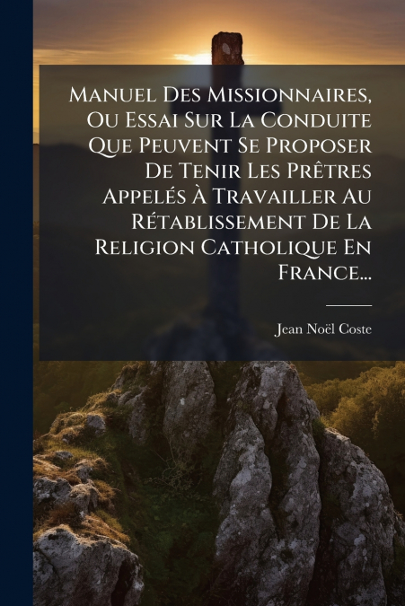 Manuel Des Missionnaires, Ou Essai Sur La Conduite Que Peuvent Se Proposer De Tenir Les Prêtres Appelés À Travailler Au Rétablissement De La Religion Catholique En France...
