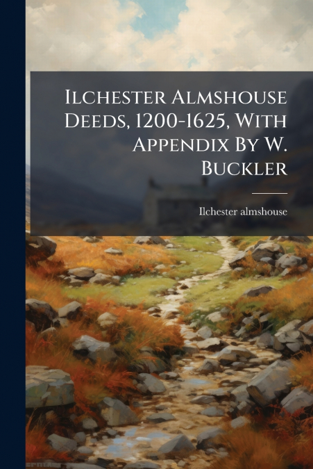 Ilchester Almshouse Deeds, 1200-1625, With Appendix By W. Buckler