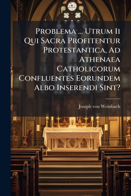 Problema ... Utrum Ii Qui Sacra Profitentur Protestantica, Ad Athenaea Catholicorum Confluentes Eorundem Albo Inserendi Sint?