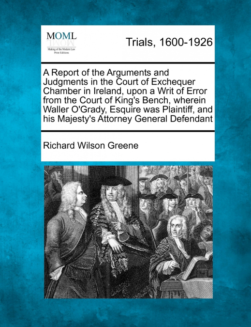 A Report of the Arguments and Judgments in the Court of Exchequer Chamber in Ireland, upon a Writ of Error from the Court of King’s Bench, wherein Waller O’Grady, Esquire was Plaintiff, and his Majest
