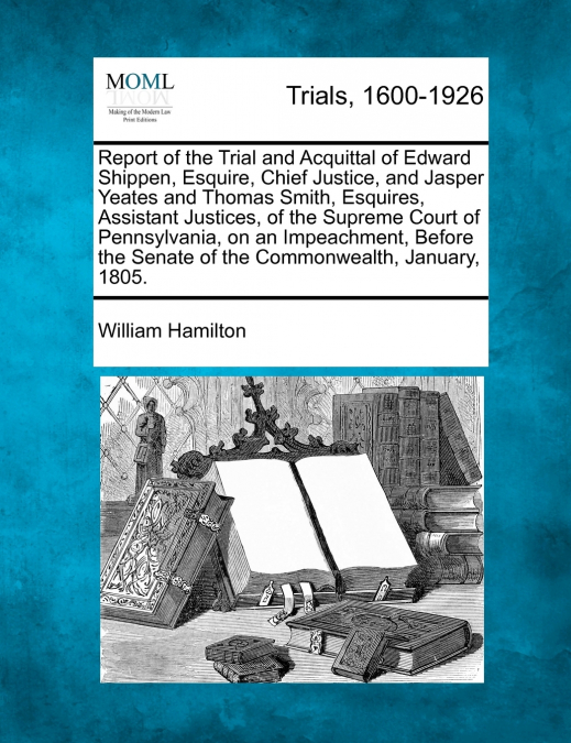 Report of the Trial and Acquittal of Edward Shippen, Esquire, Chief Justice, and Jasper Yeates and Thomas Smith, Esquires, Assistant Justices, of the Supreme Court of Pennsylvania, on an Impeachment, 