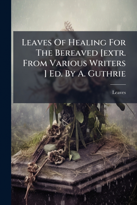 Leaves Of Healing For The Bereaved [extr. From Various Writers ] Ed. By A. Guthrie