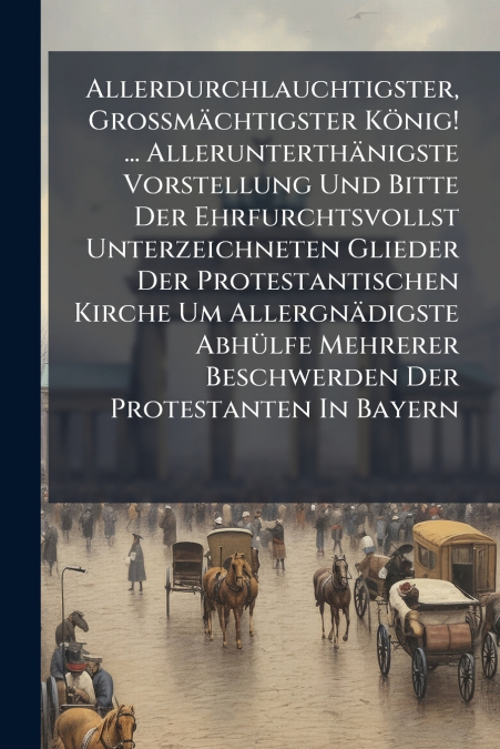 Allerdurchlauchtigster, Grossmächtigster König! ... Allerunterthänigste Vorstellung Und Bitte Der Ehrfurchtsvollst Unterzeichneten Glieder Der Protestantischen Kirche Um Allergnädigste Abhülfe Mehrere