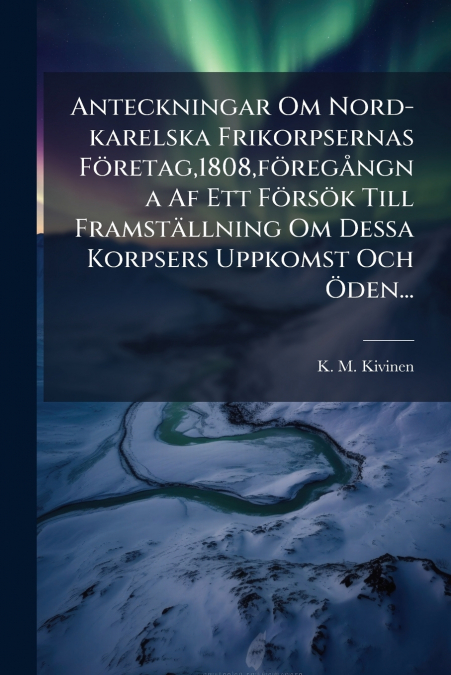 Anteckningar Om Nord-karelska Frikorpsernas Företag,1808,föregångna Af Ett Försök Till Framställning Om Dessa Korpsers Uppkomst Och Öden...