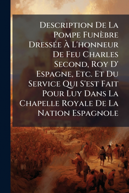 Description De La Pompe Funèbre Dressée À L’honneur De Feu Charles Second, Roy D’ Espagne, Etc. Et Du Service Qui S’est Fait Pour Luy Dans La Chapelle Royale De La Nation Espagnole