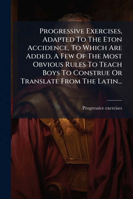 Progressive Exercises, Adapted To The Eton Accidence, To Which Are Added, A Few Of The Most Obvious Rules To Teach Boys To Construe Or Translate From The Latin...