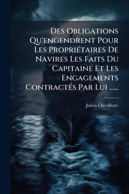 Des Obligations Qu’engendrent Pour Les Propriétaires De Navires Les Faits Du Capitaine Et Les Engagements Contractés Par Lui ......