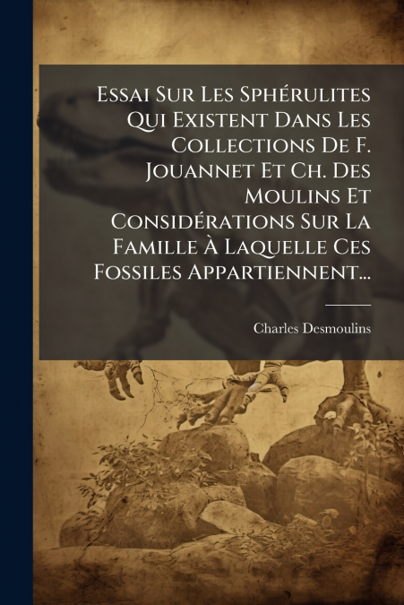 Essai Sur Les Sphérulites Qui Existent Dans Les Collections De F. Jouannet Et Ch. Des Moulins Et Considérations Sur La Famille À Laquelle Ces Fossiles Appartiennent...