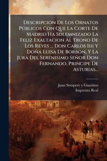 Descripcion De Los Ornatos Públicos Con Que La Corte De Madrid Ha Solemnizado La Feliz Exaltacion Al Trono De Los Reyes ... Don Carlos Iiii Y Doña Luisa De Borbon, Y La Jura Del Serenisimo Señor Don F