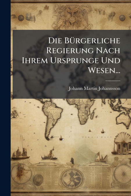Die Bürgerliche Regierung Nach Ihrem Ursprunge Und Wesen...
