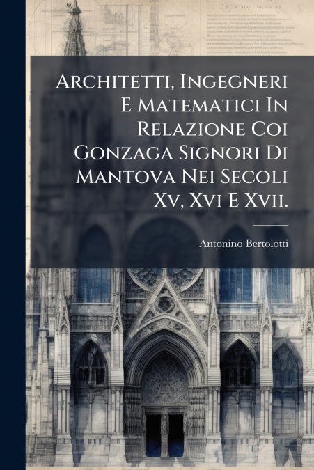 Architetti, Ingegneri E Matematici In Relazione Coi Gonzaga Signori Di Mantova Nei Secoli Xv, Xvi E Xvii.
