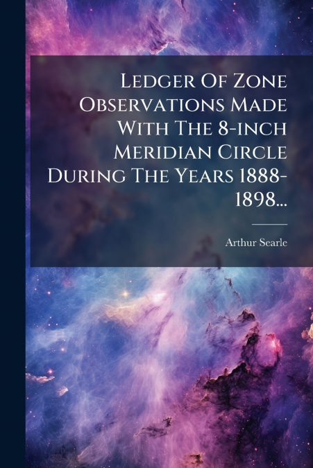Ledger Of Zone Observations Made With The 8-inch Meridian Circle During The Years 1888-1898...