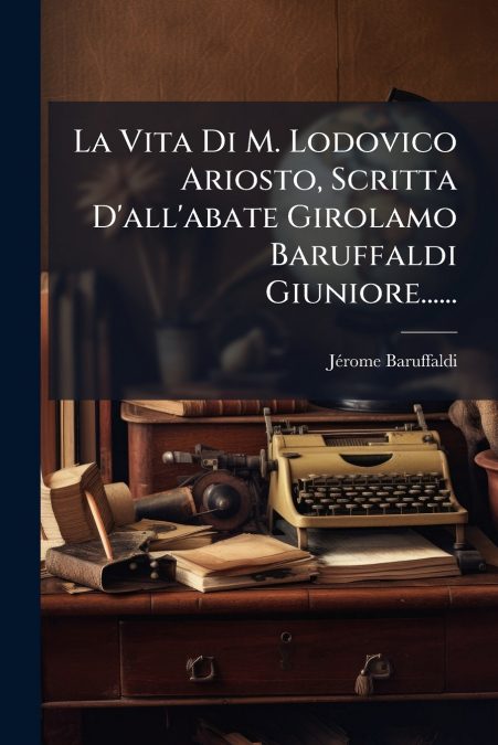 La Vita Di M. Lodovico Ariosto, Scritta D’all’abate Girolamo Baruffaldi Giuniore......