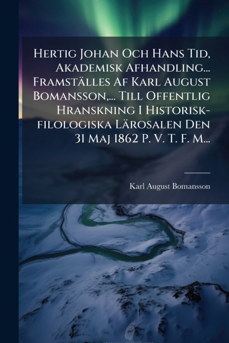 Hertig Johan Och Hans Tid, Akademisk Afhandling... Framställes Af Karl August Bomansson,... Till Offentlig Hranskning I Historisk-filologiska Lärosalen Den 31 Maj 1862 P. V. T. F. M...