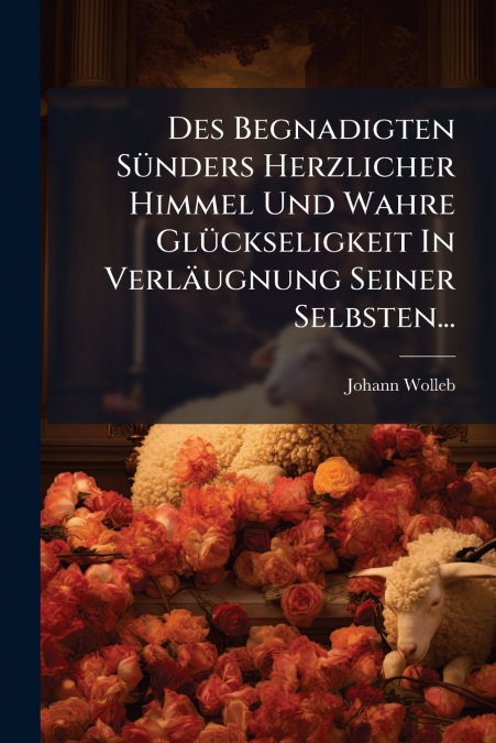 Des Begnadigten Sünders Herzlicher Himmel Und Wahre Glückseligkeit In Verläugnung Seiner Selbsten...