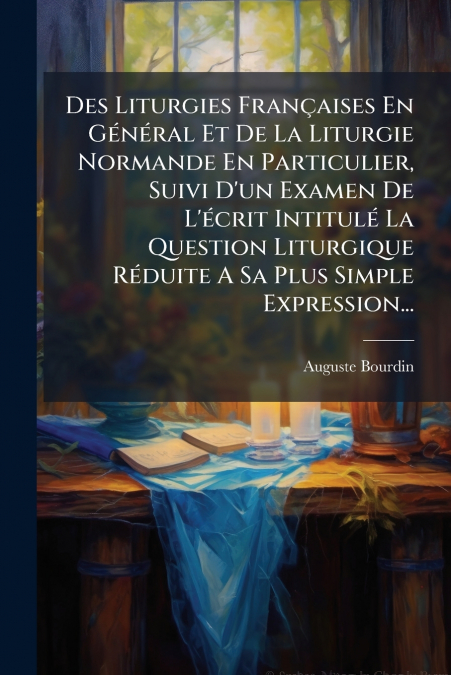 Des Liturgies Françaises En Général Et De La Liturgie Normande En Particulier, Suivi D’un Examen De L’écrit Intitulé La Question Liturgique Réduite A Sa Plus Simple Expression...