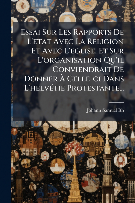 Essai Sur Les Rapports De L’etat Avec La Religion Et Avec L’eglise, Et Sur L’organisation Qu’il Conviendrait De Donner À Celle-ci Dans L’helvétie Protestante...