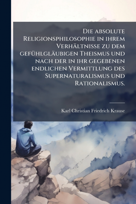 Die absolute Religionsphilosophie in ihrem Verhältnisse zu dem gefühlgläubigen Theismus und nach der in ihr gegebenen endlichen Vermittlung des Supernaturalismus und Rationalismus.