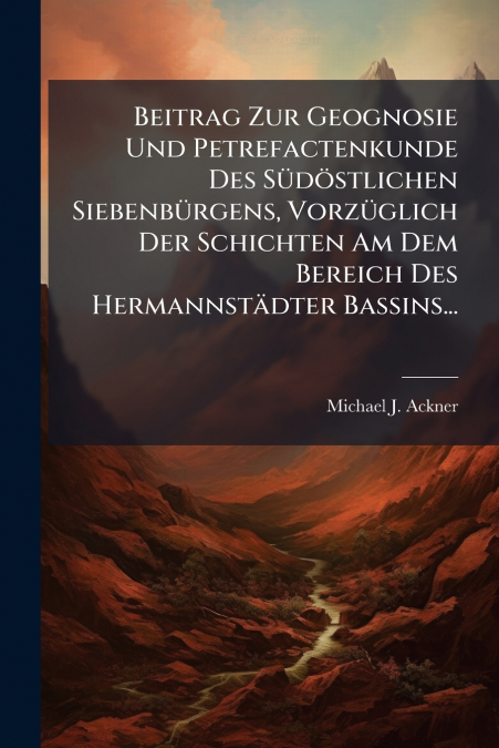 Beitrag Zur Geognosie Und Petrefactenkunde Des Südöstlichen Siebenbürgens, Vorzüglich Der Schichten Am Dem Bereich Des Hermannstädter Bassins...