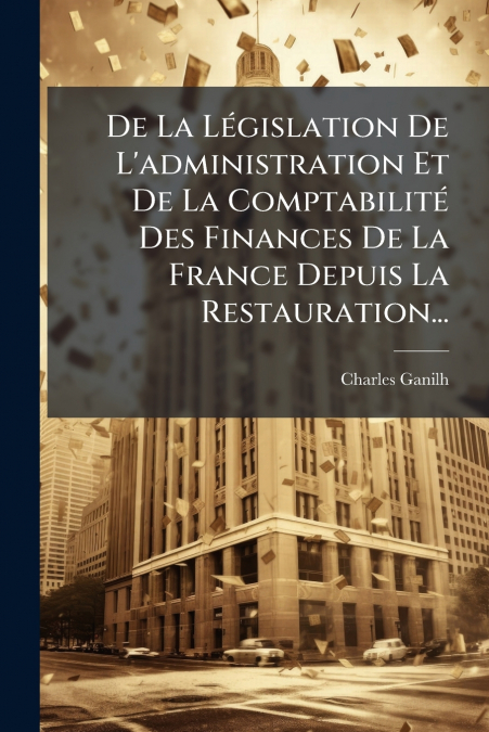 De La Législation De L’administration Et De La Comptabilité Des Finances De La France Depuis La Restauration...