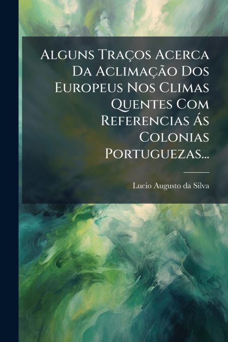 Alguns Traços Acerca Da Aclimação Dos Europeus Nos Climas Quentes Com Referencias Ás Colonias Portuguezas...